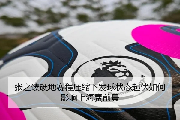 张之臻硬地赛程压缩下发球状态起伏如何影响上海赛前景